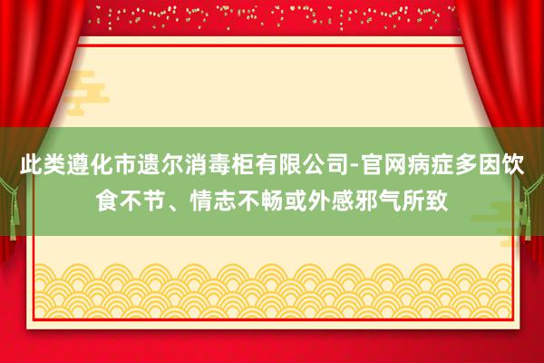 此类遵化市遗尔消毒柜有限公司-官网病症多因饮食不节、情志不畅或外感邪气所致