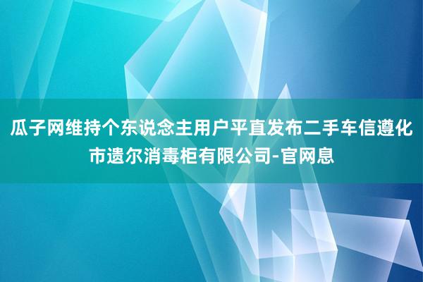 瓜子网维持个东说念主用户平直发布二手车信遵化市遗尔消毒柜有限公司-官网息